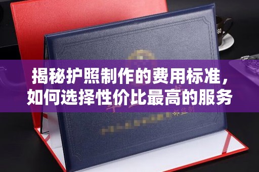 康平揭秘护照制作的费用标准，如何选择性价比最高的服务？